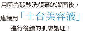 用瞬亮碳酸洗顏慕絲潔面後，建議用「土台美容液」進行後續的肌膚護理！