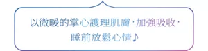 以微暖的掌心護理肌膚，加強吸收， 睡前放鬆心情♪