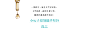 一滴精萃，深達角質層細胞， 全效修護、調理肌膚狀態， 釋放肌膚水潤透明感。全效透潤調肌精華液 誕生