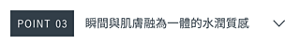 POINT 03　瞬間與肌膚融為一體的水潤質感