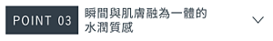 POINT 03　瞬間與肌膚融為一體的水潤質感