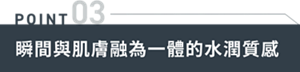 POINT 03　瞬間與肌膚融為一體的水潤質感