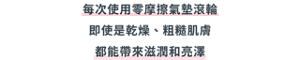 每次使用零摩擦氣墊滾輪 即使是乾燥、粗糙肌膚 都能帶來滋潤和亮澤