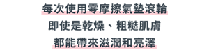 每次使用零摩擦氣墊滾輪 即使是乾燥、粗糙肌膚 都能帶來滋潤和亮澤