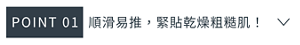 POINT 01　順滑易推，緊貼乾燥粗糙肌！