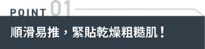 POINT01 順滑易推，緊貼乾燥粗糙肌！