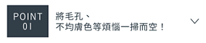 POINT 01　將毛孔、不均膚色等煩惱一掃而空！