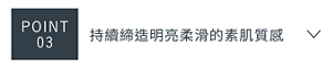 POINT 03　持續締造明亮柔滑的素肌質感