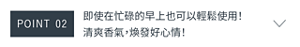 POINT 02　即使在忙碌的早上也可以輕鬆使用！ 清爽香氣，煥發好心情！