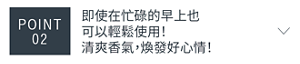 POINT 02　即使在忙碌的早上也可以輕鬆使用！ 清爽香氣，煥發好心情！