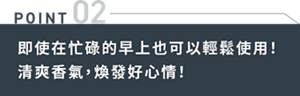 POINT02　即使在忙碌的早上也可以輕鬆使用！清爽香氣，煥發好心情！