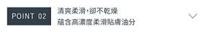 POINT 02　清爽柔滑，卻不乾燥 蘊含高濃度柔滑貼膚油分