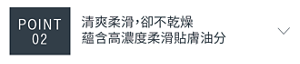POINT 02　清爽柔滑，卻不乾燥 蘊含高濃度柔滑貼膚油分