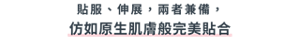 貼服、伸展，兩者兼備， 仿如原生肌膚般完美貼合