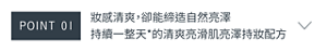 POINT 01　妝感清爽，卻能締造自然亮澤 持續一整天*的清爽亮滑肌 亮澤持妝配方