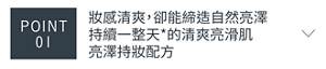 POINT 01　妝感清爽，卻能締造自然亮澤 持續一整天*的清爽亮滑肌 亮澤持妝配方