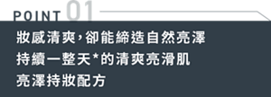 POINT01 妝感清爽，卻能締造自然亮澤 持續一整天*的清爽亮滑肌 亮澤持妝配方