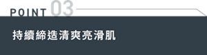 POINT03　持續締造清爽亮滑肌