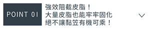 POINT 01　強效阻截皮脂！大量皮脂也能 牢牢固化絕不讓黏笠有機可乘！ 