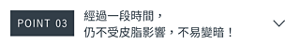 POINT 03　經過一段時間， 仍不受皮脂影響，不易變暗！