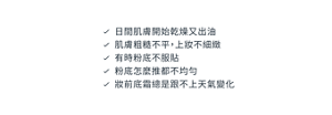 日間肌膚開始乾燥又出油　肌膚粗糙不平，上妝不細緻　有時粉底不服貼　粉底怎麼推都不均勻　妝前底霜總是跟不上天氣變化