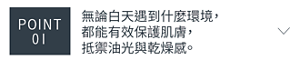 POINT 01 無論白天遇到什麼環境， 都能有效保護肌膚，抵禦油光與乾燥感。