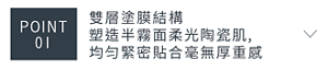 POINT 01　雙層塗膜結構塑造半霧面柔光陶瓷肌,均匀緊密貼合毫無厚重感