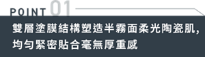 POINT01　雙層塗膜結構塑造半霧面柔光陶瓷肌,均匀緊密貼合毫無厚重感
