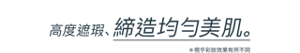 高度遮瑕， 締造均勻美肌。＊視乎彩妝效果有所不同