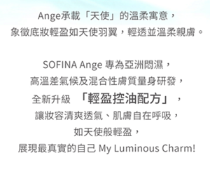 Ange承載「天使」的溫柔寓意，象徵底妝輕盈如天使羽翼。SOFINA Ange 全新升級「輕盈控油配方」，讓妝容清爽透氣、肌膚自在呼吸。