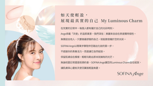 如天使輕盈， 展現最真實的自己 My Luminous Charm　在充實的日常中，每個人都有屬於自己的光彩時刻。 Ange承載「天使」的溫柔寓意，我們深信：美麗來自自在表達獨特個性。 無需迎合他人，只要做最舒服的自己，就能散發屬於您的光彩。　SOFINA Ange以簡單步驟陪伴您踏出化妝的第一步， 不遮蔽你的青春活力，而是讓它自然綻放。 保留肌膚自在模樣，輕輕勾勒出原本就擁有的光芒。 無論校園日常還是街頭約會，SOFINA Ange讓您的Luminous Charm自在綻放， 讓肌膚與心靈如天使羽翼般輕盈無憂。　SOFINA Ange