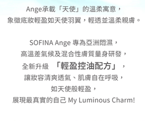 Ange承載「天使」的溫柔寓意，象徵底妝輕盈如天使羽翼。全新升級「輕盈控油配方」，讓妝容清爽透氣 My Luminous Charm!