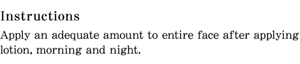 Instructions Apply an adequate amount to entire face after applying lotion, morning and night.