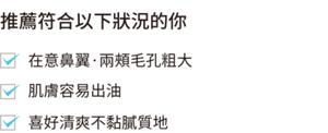 推薦符合以下狀況的你  在意鼻翼·兩頰毛孔粗大 肌膚容易出油喜好清爽不黏膩質地