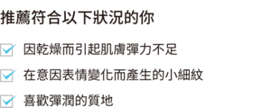 推薦符合以下狀況的你  因乾燥而引起肌膚彈力不足 在意因表情變化而產生的小細紋喜歡彈潤的質地