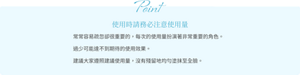 Point 使用時請務必注意使用量 常常容易疏忽卻很重要的，每次的使用量扮演著非常重要的角色。 過少可能達不到期待的使用效果。 建議大家遵照建議使用量，沒有殘留地均勻塗抹至全臉。