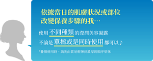 依據當日的肌膚狀況或部位 改變保養步驟的我…  使用不同種類的瀅潤美容凝露 不論是單擦或是同時使用都可以~  *疊擦使用時，請先由質地輕薄到濃厚的順序塗抹