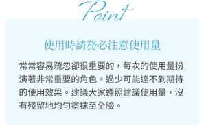 Point 使用時請務必注意使用量 常常容易疏忽卻很重要的，每次的使用量扮演著非常重要的角色。 過少可能達不到期待的使用效果。 建議大家遵照建議使用量，沒有殘留地均勻塗抹至全臉。