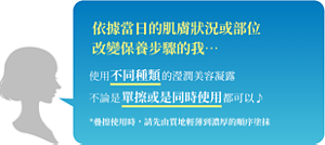 依據當日的肌膚狀況或部位 改變保養步驟的我…  使用不同種類的瀅潤美容凝露 不論是單擦或是同時使用都可以~  *疊擦使用時，請先由質地輕薄到濃厚的順序塗抹