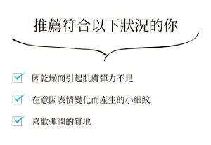 推薦符合以下狀況的你  因乾燥而引起肌膚彈力不足 在意因表情變化而產生的小細紋喜歡彈潤的質地