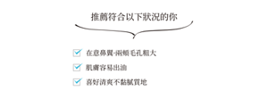 推薦符合以下狀況的你  在意鼻翼·兩頰毛孔粗大 肌膚容易出油喜好清爽不黏膩質地
