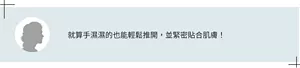 就算手濕濕的也能輕鬆推開，並緊密貼合肌膚！