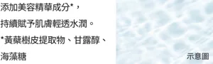 添加美容精華成分*， 持續賦予肌膚輕透水潤。 *黃蘗樹皮提取物、甘露醇、海藻糖