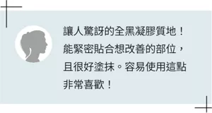 讓人驚訝的全黑凝膠質地！能緊密貼合想改善的部位，且很好塗抹。容易使用這點非常喜歡！