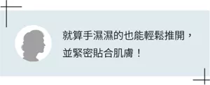 就算手濕濕的也能輕鬆推開，並緊密貼合肌膚！