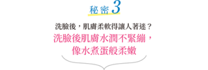 秘密3 潔面後，肌膚柔軟得讓人著迷？潔面後肌膚水潤不緊繃， 像水煮蛋般柔嫩