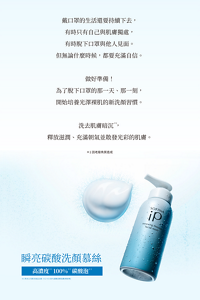 戴口罩的生活還要持續下去， 有時只有自己與肌膚獨處， 有時脫下口罩與他人見面。 但無論什麼時候，都要充滿自信。  做好準備！ 為了脫下口罩的那一天、那一刻， 開始培養光澤裸肌的新洗顏習慣。  洗去肌膚暗沉 ， 釋放滋潤、充滿朝氣並散發光彩的肌膚。*1 因老廢角質造成　瞬亮碳酸洗顏慕絲　高濃度   100%   碳酸泡