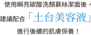 使用瞬亮碳酸洗顏慕絲潔面後， 建議配合「土台美容液」 進行後續的肌膚保養！