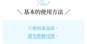 Point ＼ 基本的使用方法 ／①使用產品前，請先將臉浸溼。