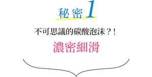 秘密1 不可思議的碳酸泡沫？！濃密細滑